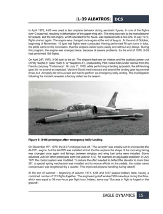 [L-39 ALBATROS] DCS
EAGLE DYNAMICS 15
In April 1970, X-05 was used to test airplane behavior during aerobatic figures. In one of the flights
over-G occurred, resulting in deformation of the upper wing skin. The wing was sent to the manufacturer
for repairs, and the old engine, which operated for 50 hours, was replaced with a new one. In July 1970,
flights started again. The engine was changed once again at the end of August. At the end of October,
beginning of November, 16 spin test flights were conducted. Having performed 78 spin turns in total,
the pilots came to the conclusion, that the airplane exited spins easily and without any delays. During
this program, the engine was changed twice, because of severe problems. By the end of 1970, X-05
had performed 159 flights.
On April 28th
, 1970, X-06 took to the air. The airplane had new air intakes and the auxiliary power unit
(APU) “Saphir-5” (also “Safír-5” or “Sapphire-5”), produced by PBS Velká Bíteš under license from the
French company “Turbomeca”. On July 1st
, 1970, while performing a landing approach, the left landing
gear did not extend as expected. Vlastimil David tried to retract and extend the landing gear leg several
times, but ultimately did not succeed and had to perform an emergency belly landing. The investigation
following the incident revealed a factory defect as the reason.
Figure 9: X-06 prototype after emergency belly landing
On December 15th
, 1970, the X-07 prototype took off. “The seventh” was initially built to incorporate the
AI-25TL engine, but the AI-25W was installed at first. On this airplane the shape of the root wing fairing
was changed once again and fairings between wingtips and wing fuel tanks were installed. Some
solutions used on other prototypes were not used on X-07, for example an adjustable stabilizer. In July
1971 the control system was modified. To reduce the effort needed to deflect the elevator to more than
28°, a special spring mechanism was installed and to reduce efforts on the pedals, the rudder servo
compensator was lengthened by a quarter. This improved airplane handling during takeoff.
At the end of summer – beginning of autumn 1971, X-05 and X-07 passed military tests, having a
combined number of 115 flights together. The engineering staff worked 560 man-days during that time,
which was equal to 39 man-hours per flight hour. Indeed, some say “Success in flight is forged on the
ground!”.
 