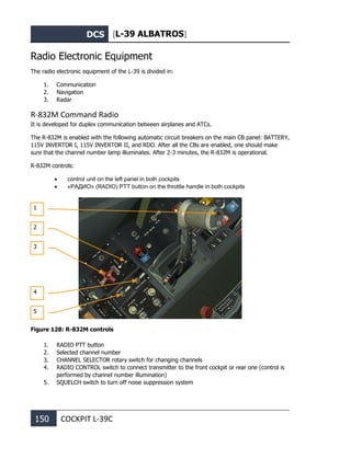 DCS [L-39 ALBATROS]
150 COCKPIT L-39С
Radio Electronic Equipment
The radio electronic equipment of the L-39 is divided in:
1. Communication
2. Navigation
3. Radar
R-832M Command Radio
It is developed for duplex communication between airplanes and ATCs.
The R-832M is enabled with the following automatic circuit breakers on the main CB panel: BATTERY,
115V INVERTOR I, 115V INVERTOR II, and RDO. After all the CBs are enabled, one should make
sure that the channel number lamp illuminates. After 2-3 minutes, the R-832M is operational.
R-832M controls:
• control unit on the left panel in both cockpits
• «РАДИО» (RADIO) PTT button on the throttle handle in both cockpits
Figure 128: R-832M controls
1. RADIO PTT button
2. Selected channel number
3. CHANNEL SELECTOR rotary switch for changing channels
4. RADIO CONTROL switch to connect transmitter to the front cockpit or rear one (control is
performed by channel number illumination)
5. SQUELCH switch to turn off noise suppression system
1
2
3
4
5
 