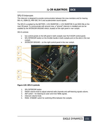 [L-39 ALBATROS] DCS
EAGLE DYNAMICS 151
SPU-9 Intercom
This intercom is designed to provide communication between the crew members and for hearing
RKL-41, RSBN-5S, MRP-56P, RV-5 and accelerometer sound signals.
The SPU-9 is enabled by the BATTERY, 115V INVERTOR I, 115V INVERTOR II and RDO CBs on the
main CB panel. To communicate with ground crew, a “ground” intercom is installed and can be
enabled by the INTERCOM GROUND switch, located on the right panel in rear cockpit.
SPU-9 controls:
• two control panels on the left panel in both cockpits near the R-832M control panel;
• SPU INTERCOM button on the throttle handle in both cockpits and on the stick in the rear
cockpit;
• INTERCOM GROUND – on the right control panel in the rear cockpit.
Figure 129: SPU-9 controls
1. SPU INTERCOM button
2. RADIO volume knob to adjust external radio channels and self-listening signals volume.
3. ADF switch – for listening to outer and inner NDBs signals.
4. Intercom volume knob.
5. MAIN- STANDBY switch for switching SPUs between the cockpits.
1
2
3
4
5
 
