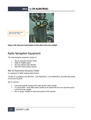 DCS [L-39 ALBATROS]
152 COCKPIT L-39С
Figure 130: Intercom push-button on the stick in the rear cockpit
Radio Navigation Equipment
The radio navigation equipment consists of:
• RKL-41 automatic direction finder
• RSBN-5S (RSBN) system
• RV-5 low altitude radar altimeter
• MRP-56P marker beacon receiver
RKL-41 Automatic Direction Finder
It is designed for NDBs’ heading determination.
The RKL-41 is enabled by the BATTERY, 115V INVERTOR I, 115V INVERTOR II, and RDO CBs located
on the main CB panel.
RKL-41 controls:
• Two control panels, located on the right panels in both cockpits
• O-I (Outer NDB – Inner NDB) switch, located at the bottom left from the instrument panel
in front and rear cockpits
• RKL-41 gauge, installed on instrument panels in both cockpits
Intercom push-button on the
stick in the rear cockpit
 