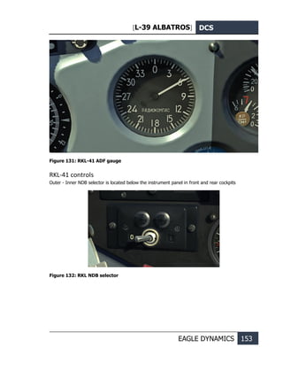 [L-39 ALBATROS] DCS
EAGLE DYNAMICS 153
Figure 131: RKL-41 ADF gauge
RKL-41 controls
Outer - Inner NDB selector is located below the instrument panel in front and rear cockpits
Figure 132: RKL NDB selector
 