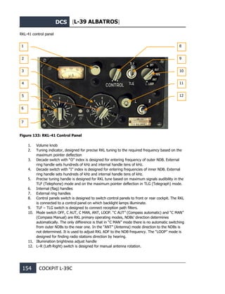 DCS [L-39 ALBATROS]
154 COCKPIT L-39С
RKL-41 control panel
Figure 133: RKL-41 Control Panel
1. Volume knob
2. Tuning indicator, designed for precise RKL tuning to the required frequency based on the
maximum pointer deflection
3. Decade switch with “O” index is designed for entering frequency of outer NDB. External
ring handle sets hundreds of kHz and internal handle tens of kHz.
4. Decade switch with “I” index is designed for entering frequencies of inner NDB. External
ring handle sets hundreds of kHz and internal handle tens of kHz.
5. Precise tuning handle is designed for RKL tune based on maximum signals audibility in the
TLF (Telephone) mode and on the maximum pointer deflection in TLG (Telegraph) mode.
6. Internal (flag) handles
7. External ring handles
8. Control panels switch is designed to switch control panels to front or rear cockpit. The RKL
is connected to a control panel on which backlight lamps illuminate.
9. TLF – TLG switch is designed to connect reception path filters.
10. Mode switch OFF, C AUT, C MAN, ANT, LOOP. “C AUT” (Compass automatic) and “C MAN”
(Compass Manual) are RKL primary operating modes, NDBs’ direction determines
automatically. The only difference is that in “C MAN” mode there is no automatic switching
from outer NDBs to the near one. In the “ANT” (Antenna) mode direction to the NDBs is
not determined. It is used to adjust RKL ADF to the NDB frequency. The “LOOP” mode is
designed for finding radio stations direction by hearing.
11. Illumination brightness adjust handle
12. L–R (Left-Right) switch is designed for manual antenna rotation.
1
2
3
4
5
6
8
9
7
10
11
12
 