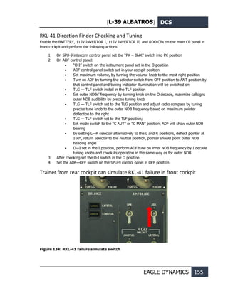 [L-39 ALBATROS] DCS
EAGLE DYNAMICS 155
RKL-41 Direction Finder Checking and Tuning
Enable the BATTERY, 115V INVERTOR I, 115V INVERTOR II, and RDO CBs on the main CB panel in
front cockpit and perform the following actions:
1. On SPU-9 intercom control panel set the “РК – ВЫК” switch into РК position
2. On ADF control panel:
• “O-I” switch on the instrument panel set in the O position
• ADF control panel switch set in your cockpit position
• Set maximum volume, by turning the volume knob to the most right position
• Turn on ADF by turning the selector switch from OFF position to ANT position by
that control panel and tuning indicator illumination will be switched on
• TLG — TLF switch install in the TLF position
• Set outer NDBs’ frequency by turning knob on the O decade, maximize callsigns
outer NDB audibility by precise tuning knob
• TLG — TLF switch set to the TLG position and adjust radio compass by tuning
precise tune knob to the outer NDB frequency based on maximum pointer
deflection to the right
• TLG — TLF switch set to the TLF position;
• Set mode switch to the “C AUT” or “C MAN” position, ADF will show outer NDB
bearing
• by setting L—R selector alternatively to the L and R positions, deflect pointer at
160°, return selector to the neutral position, pointer should point outer NDB
heading angle
• O—I set in the I position, perform ADF tune on inner NDB frequency by I decade
tuning knobs and check its operation in the same way as for outer NDB
3. After checking set the O-I switch in the O position
4. Set the ADF—OFF switch on the SPU-9 control panel in OFF position
Trainer from rear cockpit can simulate RKL-41 failure in front cockpit
Figure 134: RKL-41 failure simulate switch
 
