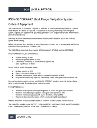 DCS [L-39 ALBATROS]
156 COCKPIT L-39С
RSBN-5S “ISKRA-K” Short Range Navigation System
Onboard Equipment
The RSBN-5S (the “S” stands for “airplane” – “samolet” in Russian) airplane equipment is a part of
RSBN-4N (the “N” stands for “ground” – “nazemnoe” in Russian) short-range radio navigation
system. Airplane part together with ground equipment are used for polar coordinates determination
(azimuth and distance).
With help of ground part of instrumental landing system (PRMG-4 beacon group) the RSBN-5S
system assists landing.
Before instrumental flight with help of Iskra-K equipment, the pilot has to set navigation and landing
channels on the control panel in front cockpit.
The RSBN-5S can operate in three modes: NAV (Navigation), GP (Glide path) and LANDING.
In NAVIGATION mode, the system shows:
• Airplane bearing on RMI
• Distance to ground station on PPD-2
• Autonomous computing of aircraft location beyond the
radio signal range of station
In GLIDE PATH mode, the system shows:
• Airplane bearing on RMI
• Distance to ground station on PPD-2
• Deviation from required course with course deviation pointer on RMI
• Programmed descending trajectory (descending curve) using glide-slope pointer on RMI
Descend termination point is marked with END OF DESCENT signal on caution & advisory lights
panel in both cockpits. Signal operates in continuous mode.
In the LANDING mode
• Indication that airplane within operating range of course and glide-slope beacons
• Deviation from glide-slope trajectory using glide-slope pointer on RMI
• Deviation from landing course with course deviation pointer on RMI
• Distance to distance re-translator, which is included in glide slope beacon
Detailed description on how to use the RSBN-5S system is found in chapter 3 of this manual.
The RSBN-5S is enabled by the BATTERY, 115V INVERTOR I, 115V INVERTOR II and AGD-GMK (96),
RSBN (ISKRA system) switches on the main CB panel in front cockpit.
 