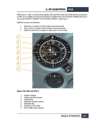 [L-39 ALBATROS] DCS
EAGLE DYNAMICS 157
RSBN (Iskra) – after 3 minutes being enabled, RMI and PPD should show NDB bearing and distance
to NDB. On the RSBN-5S control panel AZIMUTH CORRECTION and DISTANCE CORRECTION and in
rear cockpit AZIMUTH CORRECT and DISTANCE CORRECT signals go on.
RSBN-5S controls and indicators:
• RMI device is located on both cockpits instrument panels
• PPD-2 device is located on both cockpits instrument panels
• RSBN-5S control unit is located on right panel in front cockpit
Figure 135: RMI and PPD-2
1. Airplane heading
2. Heading deviation pointer
3. Heading flag
4. Glideslope deviation pointer
5. Glideslope flag
6. Direction to the airfield
7. PPD-2 RSBN range indicator
1
2
3
4
5
6
7
 