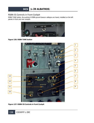 DCS [L-39 ALBATROS]
158 COCKPIT L-39С
RSBN-5S Controls in Front Cockpit
RSBN TUNE button. By pushing it RSBN ground beacon callsigns are heard, installed on the left
panels in front and rear cockpits.
Figure 136: RSBN TUNE button
Figure 137: RSBN-5S Controls in Front Cockpit
1
13
12
11
10
2
3
4
5
6
7
8
9
 