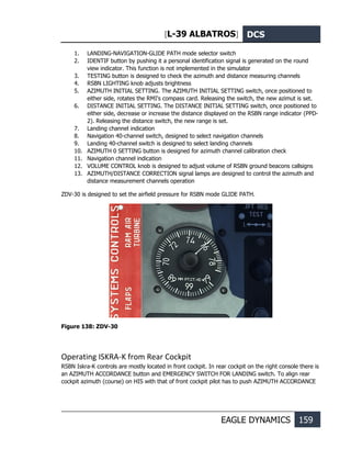 [L-39 ALBATROS] DCS
EAGLE DYNAMICS 159
1. LANDING-NAVIGATION-GLIDE PATH mode selector switch
2. IDENTIF button by pushing it a personal identification signal is generated on the round
view indicator. This function is not implemented in the simulator
3. TESTING button is designed to check the azimuth and distance measuring channels
4. RSBN LIGHTING knob adjusts brightness
5. AZIMUTH INITIAL SETTING. The AZIMUTH INITIAL SETTING switch, once positioned to
either side, rotates the RMI's compass card. Releasing the switch, the new azimut is set.
6. DISTANCE INITIAL SETTING. The DISTANCE INITIAL SETTING switch, once positioned to
either side, decrease or increase the distance displayed on the RSBN range indicator (PPD-
2). Releasing the distance switch, the new range is set.
7. Landing channel indication
8. Navigation 40-channel switch, designed to select navigation channels
9. Landing 40-channel switch is designed to select landing channels
10. AZIMUTH 0 SETTING button is designed for azimuth channel calibration check
11. Navigation channel indication
12. VOLUME CONTROL knob is designed to adjust volume of RSBN ground beacons callsigns
13. AZIMUTH/DISTANCE CORRECTION signal lamps are designed to control the azimuth and
distance measurement channels operation
ZDV-30 is designed to set the airfield pressure for RSBN mode GLIDE PATH.
Figure 138: ZDV-30
Operating ISKRA-K from Rear Cockpit
RSBN Iskra-K controls are mostly located in front cockpit. In rear cockpit on the right console there is
an AZIMUTH ACCORDANCE button and EMERGENCY SWITCH FOR LANDING switch. To align rear
cockpit azimuth (course) on HIS with that of front cockpit pilot has to push AZIMUTH ACCORDANCE
 