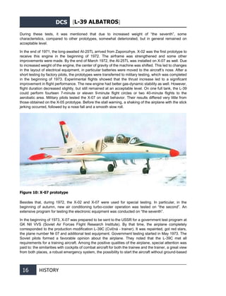DCS [L-39 ALBATROS]
16 HISTORY
During these tests, it was mentioned that due to increased weight of “the seventh”, some
characteristics, compared to other prototypes, somewhat deteriorated, but in general remained on
acceptable level.
In the end of 1971, the long-awaited AI-25TL arrived from Zaporozhye. X-02 was the first prototype to
receive this engine in the beginning of 1972. The airframe was strengthened and some other
improvements were made. By the end of March 1972, the AI-25TL was installed on X-07 as well. Due
to increased weight of the engine, the center of gravity of the machine was shifted. This led to changes
in the layout of electrical equipment, in particular batteries were moved to the aircraft’s nose. After a
short testing by factory pilots, the prototypes were transferred to military testing, which was completed
in the beginning of 1973. Experimental flights showed that the thrust increase led to a significant
improvement in flight performance. The new engine had better gas-dynamic stability as well. However,
flight duration decreased slightly, but still remained at an acceptable level. On one full tank, the L-39
could perform fourteen 7-minute or eleven 9-minute flight circles or two 40-minute flights to the
aerobatic area. Military pilots tested the X-07 on stall behavior. Their results differed very little from
those obtained on the X-05 prototype. Before the stall warning, a shaking of the airplane with the stick
jerking occurred, followed by a nose fall and a smooth slow roll.
Figure 10: X-07 prototype
Besides that, during 1972, the X-02 and X-07 were used for special testing. In particular, in the
beginning of autumn, new air conditioning turbo-cooler operation was tested on “the second”. An
extensive program for testing the electronic equipment was conducted on “the seventh”.
In the beginning of 1973, X-07 was prepared to be sent to the USSR for a government test program at
GK NII VVS (Soviet Air Forces Flight Research Institute). By that time, the airplane completely
corresponded to the production modification L-39C (Cvičná - trainer). It was repainted, got red stars,
the plane number № 07 and additional test equipment. Government testing started in May 1973. The
Soviet pilots formed a favorable opinion about the airplane. They noted that the L-39С met all
requirements for a training aircraft. Among the positive qualities of the airplane, special attention was
paid to: the similarities with cockpits of combat aircraft for both the trainee and the trainer, a great view
from both places, a robust emergency system, the possibility to start the aircraft without ground-based
 