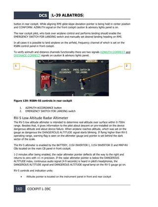 DCS [L-39 ALBATROS]
160 COCKPIT L-39С
button in rear cockpit. While aligning RMI glide-slope deviation pointer is being hold in center position
and CONFORM. AZIMUTH signal on the front cockpit caution & advisory lights panel is on.
The rear cockpit pilot, who took over airplane control and performs landing should enable the
EMERGENCY SWITCH FOR LANDING switch and manually set desired landing heading on RMI.
In all cases it is possible to land airplane on the airfield, frequency channel of which is set on the
RSBN control panel in front cockpit.
To verify azimuth and distance channels functionality there are two signals AZIMUTH CORRECT and
DISTANCE CORRECT signals on caution & advisory lights panel.
Figure 139: RSBN-5S controls in rear cockpit
1. AZIMUTH ACCORDANCE button
2. EMERGENCY SWITCH FOR LANDING switch
RV-5 Low Altitude Radar Altimeter
The RV-5 low altitude altimeter is intended to determine real altitude over surface within 0-750m
range. Besides that, it gives information to the pilot about descent on pre-installed on the device
dangerous altitude and about device failure. When airplane reaches altitude, which was set on the
gauge as dangerous the DANGEROUS ALTITUDE signal starts blinking. If flying higher than RV-5
operating range, warning flag is seen on the altimeter gauge and pointer is set behind the dark
sector of the scale.
The RV-5 altimeter is enabled by the BATTERY, 115V INVERTOR I, 115V INVERTOR II and MRP-RV
CBs located on the main CB panel in front cockpit.
1-2 minutes after being enabled, the radar altimeter pointer deflects all the way to the right and
returns to zero with ±1 m precision. If the radar altimeter pointer is below the DANGEROUS
ALTITUDE index, continuous audio signal (4-9 seconds) is heard in pilot’s headphones, the
DANGEROUS ALTITUDE signal and DANGEROUS ALTITUDE signal lamp on the RV-5 gauge go on.
RV-5 controls and indication units:
• Altitude pointer is located on the instrument panel in front and rear cockpit
1 2
 