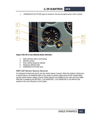 [L-39 ALBATROS] DCS
EAGLE DYNAMICS 161
• DANGEROUS ALTITUDE signal is located on the warning lights panel in both cockpits
Figure 140: RV-5 Low Altitude Radar Altimeter
1. Radio altimeter failure warning flag
2. Altimeter pointer
3. Knob, setting dangerous altitude
4. Dangerous altitude index
5. DANGEROUS ALTITUDE lamp
MRP-56P Marker Beacon Receiver
It is designed to determine the fly over the marker beacon moment. When the airplane is flying over
a marker beacon, the MARKER light on the caution & advisory lights panel of both cockpits blinks
and the marker beacon callsign is heard. Marker beacons are installed on the outer and inner NDBs.
MRP-56P is enabled by the BATTERY, 115V INVERTOR I, 115V INVERTOR II, and MRP-RV CBs
located on the main CB panel in front cockpit.
1
4
2
3
5
 