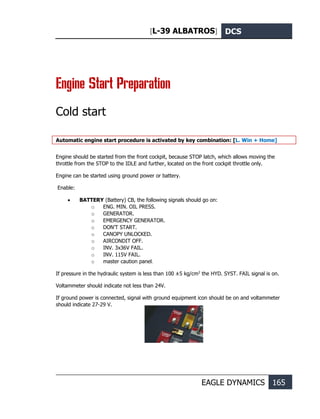 [L-39 ALBATROS] DCS
EAGLE DYNAMICS 165
Engine Start Preparation
Cold start
Automatic engine start procedure is activated by key combination: [L. Win + Home]
Engine should be started from the front cockpit, because STOP latch, which allows moving the
throttle from the STOP to the IDLE and further, located on the front cockpit throttle only.
Engine can be started using ground power or battery.
Enable:
• BATTERY (Battery) CB, the following signals should go on:
o ENG. MIN. OIL PRESS.
o GENERATOR.
o EMERGENCY GENERATOR.
o DON’T START.
o CANOPY UNLOCKED.
o AIRCONDIT OFF.
o INV. 3x36V FAIL.
o INV. 115V FAIL.
o master caution panel.
If pressure in the hydraulic system is less than 100 ±5 kg/cm2
the HYD. SYST. FAIL signal is on.
Voltammeter should indicate not less than 24V.
If ground power is connected, signal with ground equipment icon should be on and voltammeter
should indicate 27-29 V.
 