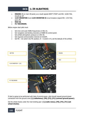 DCS [L-39 ALBATROS]
166 FLIGHT
• ENGINE CB on main CB panel, as a result signals DON’T START and INV. 3x36V FAIL
should go off.
• 115V INVERTOR I and 115V INVERTOR II circuit breakers (signal INV. 115V FAIL
goes off).
• RDO CB.
• FLT RECORDER.
Before engine start pilot must:
• Set inner and outer NDBs frequencies on RKL-41.
• Set navigation and landing channels on RSBN-5S control panel.
• Set airfield atmospheric pressure on ZDV-30.
• Set required communication channel on R-832M.
• Set MC – GC switch into MC position, N – S switch in N, set the latitude of the airfield.
If start is going to be performed with help of ground power, pilot should request ground power
connection from the ground crew [] (radiomenu), [F8], [F2], [F1] (connect ground power).
Set the wheel chocks under the main landing gear: [] (radio menu), [F8], [F4], [F1] (set
wheel chocks).
FLT RECORDER
ENGINE
115V INVERTОR - I (II)
RDO
BATTER
 