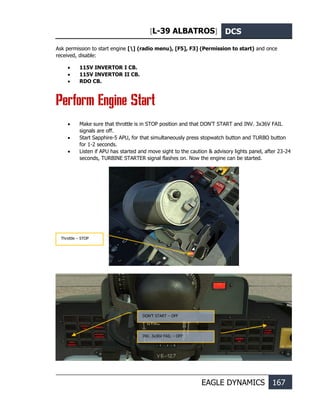 [L-39 ALBATROS] DCS
EAGLE DYNAMICS 167
Ask permission to start engine [] (radio menu), [F5], F3] (Permission to start) and once
received, disable:
• 115V INVERTOR I CB.
• 115V INVERTOR II CB.
• RDO CB.
Perform Engine Start
• Make sure that throttle is in STOP position and that DON’T START and INV. 3x36V FAIL
signals are off.
• Start Sapphire-5 APU, for that simultaneously press stopwatch button and TURBO button
for 1-2 seconds.
• Listen if APU has started and move sight to the caution & advisory lights panel, after 23-24
seconds, TURBINE STARTER signal flashes on. Now the engine can be started.
DON’T START – OFF
INV. 3x36V FAIL – OFF
Throttle – STOP
 