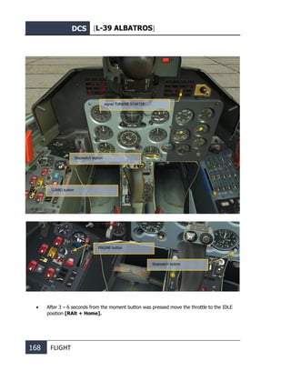 DCS [L-39 ALBATROS]
168 FLIGHT
• Simultaneously press stopwatch button and ENGINE button for 1-2 seconds.
• After 3 – 6 seconds from the moment button was pressed move the throttle to the IDLE
position [RAlt + Home].
signal TURBINE STARTER
Stopwatch button
TURBO button
ENGINE button
Stopwatch button
 