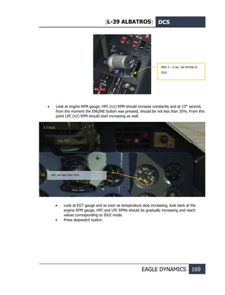 [L-39 ALBATROS] DCS
EAGLE DYNAMICS 169
• Look at engine RPM gauge, HPC (n1) RPM should increase constantly and at 15th
second,
from the moment the ENGINE button was pressed, should be not less than 20%. From this
point LPC (n2) RPM should start increasing as well.
• Look at EGT gauge and as soon as temperature stop increasing, look back at the
engine RPM gauge, HPC and LPC RPMs should be gradually increasing and reach
values corresponding to IDLE mode.
• Press stopwatch button.
Аfter 3 – 6 sec. set throttle to
IDLE
НРС not less than 20%
 