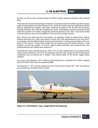 [L-39 ALBATROS] DCS
EAGLE DYNAMICS 17
services, as well as basic combat training and MiG-21 landing approach simulation (with retracted
flaps).
There were also several disadvantages mentioned, including the lower-than-defined operational range,
higher landing speeds and longer landing roll out. Soviet and Czech pilots had significantly different
opinions regarding spin behavior. Spin tests, performed according to GK NII VVS test procedure,
showed that spins in the L-39C had “unstable and uneven” characteristics and that the airplane usually
exited the spin after its 3rd
rotation. Despite the shortcomings found in the L-39С, it was recommended
to put the airplane in service of the USSR Air Force and issue it to flight schools.
After receiving the comments from the customer, the developer started to address them. Special
attention was paid to the L-39C’s spin behavior. During 1974, work was performed on the X-02 and X-
07 prototypes. Several different design solutions were worked out, including special ridges on the nose
sides for “the second”. Though tests showed that this measure improved airplane behavior, it was
decided to not use this solution. In the end, angle of attack restrictions were introduced and more
sophisticated spin exit methods were worked out.
It was planned to start manufacturing the L-39С in 1971, but the implementation of this program faced
several serious difficulties. First of all, the prototypes were still under testing and the final production
configuration was not defined yet. In addition, initial delivery dates for the AI-25TL lagged behind
schedule.
As a result, it was decided in 1971 to build an initial production lot, consisting of 10 L-39Cs, equipped
with the AI-25W, which had to be received by MND.
On December 7th
, 1971, the first airplane from this lot took off and on March 28th
, 1972, five airplanes
were transferred to the flight school in Košice.
Figure 11: L-39V (Vlečná - tug) – single-seat KT-04 target tug
 