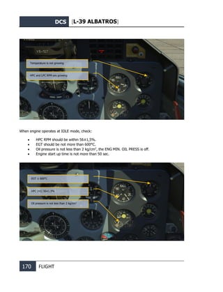 DCS [L-39 ALBATROS]
170 FLIGHT
When engine operates at IDLE mode, check:
• HPC RPM should be within 56±1,5%.
• EGT should be not more than 600°С.
• Oil pressure is not less than 2 kg/cm2
, the ENG MIN. OIL PRESS is off.
• Engine start up time is not more than 50 sec.
Temperature is not growing
HPC and LPC RPM are growing
EGT ≤ 600°С
HPC (n1) 56±1.5%
Oil pressure is not less than 2 kg/cm2
 