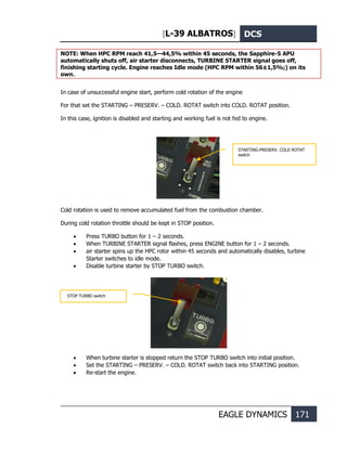 [L-39 ALBATROS] DCS
EAGLE DYNAMICS 171
NOTE: When HPC RPM reach 41,5—44,5% within 45 seconds, the Sapphire-5 APU
automatically shuts off, air starter disconnects, TURBINE STARTER signal goes off,
finishing starting cycle. Engine reaches Idle mode (HPC RPM within 56±1,5%;) on its
own.
In case of unsuccessful engine start, perform cold rotation of the engine
For that set the STARTING – PRESERV. – COLD. ROTAT switch into COLD. ROTAT position.
In this case, ignition is disabled and starting and working fuel is not fed to engine.
Cold rotation is used to remove accumulated fuel from the combustion chamber.
During cold rotation throttle should be kept in STOP position.
• Press TURBO button for 1 – 2 seconds.
• When TURBINE STARTER signal flashes, press ENGINE button for 1 – 2 seconds.
• air starter spins up the HPC rotor within 45 seconds and automatically disables, turbine
Starter switches to idle mode.
• Disable turbine starter by STOP TURBO switch.
• When turbine starter is stopped return the STOP TURBO switch into initial position.
• Set the STARTING – PRESERV. – COLD. ROTAT switch back into STARTING position.
• Re-start the engine.
STARTING-PRESERV. COLD ROTAT
switch
STOP TURBO switch
 