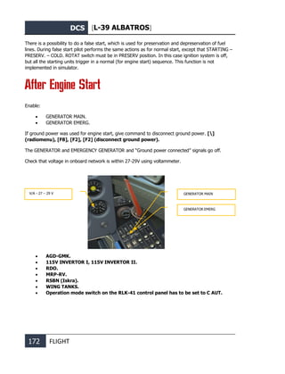 DCS [L-39 ALBATROS]
172 FLIGHT
There is a possibility to do a false start, which is used for preservation and depreservation of fuel
lines. During false start pilot performs the same actions as for normal start, except that STARTING –
PRESERV. – COLD. ROTAT switch must be in PRESERV position. In this case ignition system is off,
but all the starting units trigger in a normal (for engine start) sequence. This function is not
implemented in simulator.
After Engine Start
Enable:
• GENERATOR MAIN.
• GENERATOR EMERG.
If ground power was used for engine start, give command to disconnect ground power. []
(radiomenu), [F8], [F2], [F2] (disconnect ground power).
The GENERATOR and EMERGENCY GENERATOR and “Ground power connected” signals go off.
Check that voltage in onboard network is within 27-29V using voltammeter.
• AGD-GMK.
• 115V INVERTOR I, 115V INVERTOR II.
• RDO.
• MRP-RV.
• RSBN (Iskra).
• WING TANKS.
• Operation mode switch on the RLK-41 control panel has to be set to C AUT.
GENERATOR MAIN
GENERATOR EMERG
V/A - 27 – 29 V
 