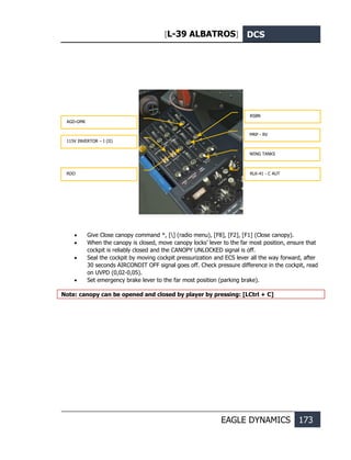 [L-39 ALBATROS] DCS
EAGLE DYNAMICS 173
• Give Close canopy command *, [] (radio menu), [F8], [F2], [F1] (Close canopy).
• When the canopy is closed, move canopy locks’ lever to the far most position, ensure that
cockpit is reliably closed and the CANOPY UNLOCKED signal is off.
• Seal the cockpit by moving cockpit pressurization and ECS lever all the way forward, after
30 seconds AIRCONDIT OFF signal goes off. Check pressure difference in the cockpit, read
on UVPD (0,02-0,05).
• Set emergency brake lever to the far most position (parking brake).
Note: canopy can be opened and closed by player by pressing: [LCtrl + C]
AGD-GMK
115V INVERTОR – I (II)
RDO
RSBN
MRP - RV
WING TANKS
RLK-41 - C AUT
 