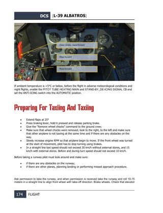 DCS [L-39 ALBATROS]
174 FLIGHT
If ambient temperature is +5°С or below, before the flight in adverse meteorological conditions and
night flights, enable the PITOT TUBE HEATING MAIN and STAND-BY, DE-ICING SIGNAL CB and
set the ANTI-ICING switch into the AUTOMATIC position.
Preparing For Taxiing And Taxiing
• Extend flaps at 25°
• Press braking lever, hold it pressed and release parking brake.
• Give the “Remove wheel chocks” command to the ground crew;
• Make sure that wheel chocks were removed, look to the right, to the left and make sure
that other airplane is not taxiing at the same time and if there are any obstacles on the
way.
• Slowly increase engine RPM so that airplane begin to move. If the front wheel was turned
at the start of movement, pilot has to stop turning using brakes.
• In a straight line taxi speed should not exceed 30 km/h without external stores, and 15
km/h with external stores. Before and during turn speed should not exceed 10 km/h.
Before taking a runway pilot must look around and make sure:
• if there are any obstacles on the runway;
• if there are other planes, planning landing or performing missed approach procedure.
Ask permission to take the runway, and when permission is received take the runway and roll 10-15
meters in a straight line to align front wheel with take-off direction. Brake wheels. Check that elevator
Close canopy, move forward
Move forward
Move forward
 