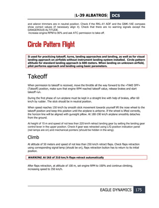 [L-39 ALBATROS] DCS
EAGLE DYNAMICS 175
and aileron trimmers are in neutral position. Check if the RKL-41 ADF and the GMK-1AE compass
show correct values (if necessary align it). Check that there are no warning signals except the
DANGEROUS ALTITUDE.
Increase engine RPM to 90% and ask ATC permission to take-off.
Circle Pattern Flight
It used for practicing takeoff, turns, landing approaches and landing, as well as for visual
landing approach on airfields without instrument landing system installed. Circle pattern
altitude for standard landing approach is 600 meters. When landing on unknown airfield,
pilot performs approach and landing using basic parameters.
Takeoff
When permission to takeoff is received, move the throttle all the way forward to the «TAKE OFF»
(Takeoff) position, make sure that engine RPM reached takeoff value, release brakes and start
takeoff run.
During the first phase of run airplane must be kept in a straight line with help of brakes, after 60
km/h by rudder. The stick should be in neutral position.
When speed reaches 150 km/h by smooth stick movement towards yourself lift the nose wheel to the
takeoff position and keep this position until the airplane is airborne. If the wheel is lifted correctly,
the horizon line will be aligned with gunsight pillow. At 180-190 km/h airplane smoothly detaches
from the ground.
At height of 15 m and speed of not less than 220 km/h retract landing gear by setting the landing gear
control lever in the upper position. Check if gear was retracted using L/G position indication panel
(red lamps are on) and mechanical pointers (should be hidden in the wing).
Climb
At altitude of 50 meters and speed of not less than 250 km/h retract flaps. Check flaps retraction
using corresponding signal lamp (should be on), flaps retraction button has to return to its initial
position.
WARNING. At IAS of 310 km/h flaps retract automatically
After flaps retraction, at altitude of 100 m, set engine RPM to 100% and continue climbing,
increasing speed to 350 km/h.
 