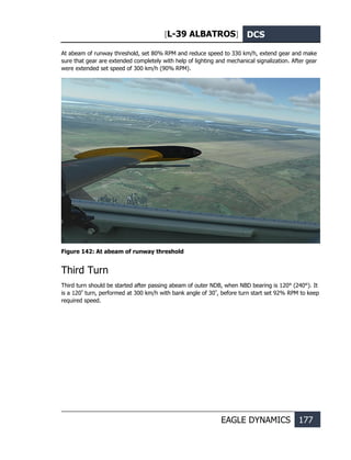 [L-39 ALBATROS] DCS
EAGLE DYNAMICS 177
At abeam of runway threshold, set 80% RPM and reduce speed to 330 km/h, extend gear and make
sure that gear are extended completely with help of lighting and mechanical signalization. After gear
were extended set speed of 300 km/h (90% RPM).
Figure 142: At abeam of runway threshold
Third Turn
Third turn should be started after passing abeam of outer NDB, when NBD bearing is 120° (240°). It
is a 120º
turn, performed at 300 km/h with bank angle of 30º
, before turn start set 92% RPM to keep
required speed.
 