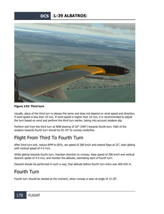 DCS [L-39 ALBATROS]
178 FLIGHT
Figure 143: Third turn
Usually, place of the third turn is always the same and does not depend on wind speed and direction,
if wind speed is less than 10 m/s. If wind speed is higher than 10 m/s, it is recommended to adjust
the turn based on wind and perform the third turn earlier, taking into account airplane slip.
Perform exit from the third turn at NDB bearing of 20° (340°) towards fourth turn. Path of the
airplane towards fourth turn should be 65-70° to runway centerline.
Flight From Third To Fourth Turn
After third turn exit, reduce RPM to 85%, set speed of 280 km/h and extend flaps at 25º
, start gliding
with vertical speed of 4-5 m/s.
While gliding towards fourth turn, maintain direction to runway, keep speed of 280 km/h and vertical
descent speed of 4-5 m/s, and monitor the altitude, estimating start of fourth turn.
Descent should be performed in such a way, that altitude before fourth turn entry was 400-420 m.
Fourth Turn
Fourth turn should be started at the moment, when runway is seen at angle of 15-20º
.
 