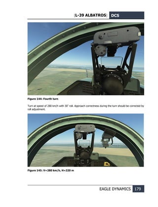 [L-39 ALBATROS] DCS
EAGLE DYNAMICS 179
Figure 144: Fourth turn
Turn at speed of 280 km/h with 30º
roll. Approach correctness during the turn should be corrected by
roll adjustment.
Figure 145: V=280 km/h, Н=320 m
 