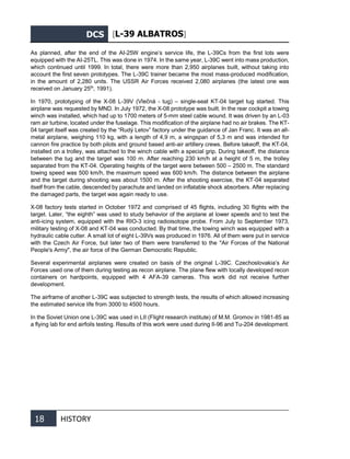 DCS [L-39 ALBATROS]
18 HISTORY
As planned, after the end of the AI-25W engine’s service life, the L-39Cs from the first lots were
equipped with the AI-25TL. This was done in 1974. In the same year, L-39С went into mass production,
which continued until 1999. In total, there were more than 2,950 airplanes built, without taking into
account the first seven prototypes. The L-39С trainer became the most mass-produced modification,
in the amount of 2,280 units. The USSR Air Forces received 2,080 airplanes (the latest one was
received on January 25th
, 1991).
In 1970, prototyping of the X-08 L-39V (Vlečná - tug) – single-seat KT-04 target tug started. This
airplane was requested by MND. In July 1972, the X-08 prototype was built. In the rear cockpit a towing
winch was installed, which had up to 1700 meters of 5-mm steel cable wound. It was driven by an L-03
ram air turbine, located under the fuselage. This modification of the airplane had no air brakes. The KT-
04 target itself was created by the “Rudý Letov” factory under the guidance of Jan Franc. It was an all-
metal airplane, weighing 110 kg, with a length of 4,9 m, a wingspan of 5,3 m and was intended for
cannon fire practice by both pilots and ground based anti-air artillery crews. Before takeoff, the KT-04,
installed on a trolley, was attached to the winch cable with a special grip. During takeoff, the distance
between the tug and the target was 100 m. After reaching 230 km/h at a height of 5 m, the trolley
separated from the KT-04. Operating heights of the target were between 500 – 2500 m. The standard
towing speed was 500 km/h, the maximum speed was 600 km/h. The distance between the airplane
and the target during shooting was about 1500 m. After the shooting exercise, the KT-04 separated
itself from the cable, descended by parachute and landed on inflatable shock absorbers. After replacing
the damaged parts, the target was again ready to use.
X-08 factory tests started in October 1972 and comprised of 45 flights, including 30 flights with the
target. Later, “the eighth” was used to study behavior of the airplane at lower speeds and to test the
anti-icing system, equipped with the RIO-3 icing radioisotope probe. From July to September 1973,
military testing of X-08 and KT-04 was conducted. By that time, the towing winch was equipped with a
hydraulic cable cutter. A small lot of eight L-39Vs was produced in 1976. All of them were put in service
with the Czech Air Force, but later two of them were transferred to the "Air Forces of the National
People's Army", the air force of the German Democratic Republic.
Several experimental airplanes were created on basis of the original L-39С. Czechoslovakia’s Air
Forces used one of them during testing as recon airplane. The plane flew with locally developed recon
containers on hardpoints, equipped with 4 AFA-39 cameras. This work did not receive further
development.
The airframe of another L-39С was subjected to strength tests, the results of which allowed increasing
the estimated service life from 3000 to 4500 hours.
In the Soviet Union one L-39С was used in LII (Flight research institute) of M.M. Gromov in 1981-85 as
a flying lab for end airfoils testing. Results of this work were used during Il-96 and Tu-204 development.
 