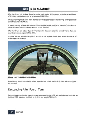 DCS [L-39 ALBATROS]
180 FLIGHT
After fourth turn exit airplane should lay on the continuation of the runway centerline, at a distance
of 5-5.5 km from its beginning, at an altitude of 320-330m.
While performing fourth turn, main attention should be paid to speed maintaining, landing approach
correctness and exit altitude.
If during this turn airplane descends to 300 m, increase engine RPM (up to maximum) and perform
remained part of turn horizontally (without further descent).
After fourth turn exit extend flaps at 44º
and check if they were extended correctly. When flaps are
extended, increase engine RPM to 90%.
Continue descend with vertical speed of 4-5 m/s so that airplane passes outer NDB at altitude of 260
m and speed of 260 km/h.
Figure 146: V=260 km/h, Н=260 m
While gliding, ensure that runway is free, approach was carried out correctly, flaps and landing gear
are extracted.
Descending After Fourth Turn
Perform descending into the towards runway after passing outer NDB with gradual speed reduction, so
that inner NDB is passed at altitude of 60-80 m and speed of 230 km/h.
 
