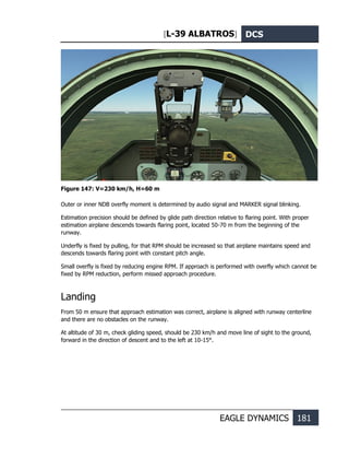 [L-39 ALBATROS] DCS
EAGLE DYNAMICS 181
Figure 147: V=230 km/h, Н=60 m
Outer or inner NDB overfly moment is determined by audio signal and MARKER signal blinking.
Estimation precision should be defined by glide path direction relative to flaring point. With proper
estimation airplane descends towards flaring point, located 50-70 m from the beginning of the
runway.
Underfly is fixed by pulling, for that RPM should be increased so that airplane maintains speed and
descends towards flaring point with constant pitch angle.
Small overfly is fixed by reducing engine RPM. If approach is performed with overfly which cannot be
fixed by RPM reduction, perform missed approach procedure.
Landing
From 50 m ensure that approach estimation was correct, airplane is aligned with runway centerline
and there are no obstacles on the runway.
At altitude of 30 m, check gliding speed, should be 230 km/h and move line of sight to the ground,
forward in the direction of descent and to the left at 10-15°.
 