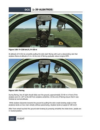 DCS [L-39 ALBATROS]
182 FLIGHT
Figure 148: V=230 km/h, Н=30 m
At altitude of 8-10m by smoothly pulling the stick start flaring with such a descending rate that
airplane flares at altitude of 1m. At the end of flaring gradually reduce engine RPM.
Figure 149: Flaring
During flaring, line of sight should slide over the ground, approximately 35-40 m in front of the
airplane and 15—20° to the left from airplane centerline. At the end of flaring ensure that it was
finished at normal altitude.
While airplane descends towards the ground by pulling the stick create landing angle so that
airplanes lands on two main wheels without parachuting. Airplane lands at speed of 180 km/h
After front wheel touched the ground start braking by pressing smoothly the brake lever, pedals are
in neutral position.
 