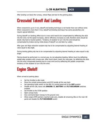 [L-39 ALBATROS] DCS
EAGLE DYNAMICS 183
After landing run leave the runway, retract flaps and taxi to the parking place.
Crosswind Takeoff And Landing
When crosswind is up to 5 m/s, takeoff and landing technique is not harder than one without wind.
When crosswind is more than 5 m/s, takeoff and landing technique has some peculiarities and
require special attention.
During takeoff run banking effect due to cross wind need to be compensated by deflecting the stick
into the wind. As the speed increases, aileron efficiency increases as well, therefore stick should be
slowly returned to neutral position. Tendency of airplane to turn into the wind should be
compensated by brakes during initial phase of takeoff run and later by rudder.
After gear and flaps retraction airplane slip has to be compensated by adjusting desired heading at
value equal to slip angle.
During landing gliding slip has to be compensated by adjusting desired heading at value equal to slip
angle.
Flaring should be performed in a normal way, by not adjusting heading. Before touch by deflecting
pedals align airplane with runway axis. After touch down, lower the nose gear, by deflecting the stick
into the wind compensate banking due to cross wind and by deflecting the pedals compensate
tendency of the airplane to turn into the wind.
Engine Shutoff
When arrived at parking place:
• Set the throttle to idle mode
• Move the cockpit pressurization and ECS handle all the way back
• Set operating mode switch on the RKL-41 control panel set to the OFF position
• Disable all the CBs, leave only ENGINE CB, BATTERY and FLT RECORDER switches
enabled
• Set throttle to the STOP position
• Open canopy locks
• Give command Open Canopy to the ground crew
• When engine RPM pointers reached scale zero, disable all remaining CBs on the main CB
panel and disable the FLT RECORDER switch
 