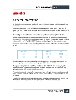 [L-39 ALBATROS] DCS
EAGLE DYNAMICS 185
Aerobatics
General Information
At all altitudes minimum allowed speed is 200 km/h, at this speed airplane is sufficiently stable and
controllable.
If negative or near-zero Gs are created during flight the following signals DON'T START, 150 KG
FUEL, ENG. MIN. OIL PRESS can go on and fuel meter can show false value. In these cases flight can
be continued.
Inverted flight is allowed for not more than 20 seconds, oil pressure can drop below 2 kg/cm2
.
Consecutive inverted flight can be performed after not less than 20 seconds horizontal flight (this
time is needed to refill fuel accumulator) and only after oil pressure in engine was restored to normal
value, which is 3 kg/cm2
at 95% HPC RPM and not less than 2kg/cm2
for other operating modes.
To prevent airplane stalling during aerobatics pilot must maintain G-factor which for altitude of 4000
m are:
IAS. km/h nу IAS. km/h nу
200 1,25 400, 500 4,0 5,0
300 2,5 600 6,0
If shaking appears, pilot must immediately push the stick forward until shaking is finished, at the
same time paying special attention to engine gauges (EGT and engine RPM).
During aerobatics pilot has to avoid flying with IAS less than 200 km/h. This especially important
during performing of vertical aerobatics figures. In case of speed less than 200 km/h avoid over
pulling the control stick, use coordinated movements.
To accelerate entry into aerobatic figures acceleration and braking of airplane should be performed
not in horizontal level flight, but with descend or climb correspondingly. For intensive braking use
air brakes.
To accelerate faster for the next ascending aerobatic figure pilot must keep engine RPM of not less
than 90% on descending part of previous figure (second half-loop of inside loop, etc).
 