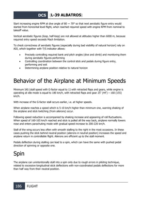 DCS [L-39 ALBATROS]
186 FLIGHT
Start increasing engine RPM at dive angle of 80 — 70° so that next aerobatic figure entry would
started from horizontal level flight, when reached required speed with engine RPM from nominal to
takeoff value.
Vertical aerobatic figures (loop, half-loop) are not allowed at altitudes higher than 6000 m, because
required entry speed exceeds Mach limitation.
To check correctness of aerobatic figures (especially during bad visibility of natural horizon) rely on
ADI, which together with T/S indicator allows:
• Precisely controlling required bank and pitch angles (dive and climb) and monitoring them
during aerobatic figures performing
• Controlling coordination between the control stick and pedals during figure entry,
performing and exit
• Determining airplane position relative to natural horizon
Behavior of the Airplane at Minimum Speeds
Minimum IAS (stall speed with G-factor equal to 1) with retracted flaps and gears, while engine is
operating at idle mode is equal to 180 km/h, with retracted flaps and gear 25º
(44º
) – 160 (155)
km/h.
With increase of the G-factor stall occurs earlier, i.e. at higher speeds.
When airplane reaches a speed which is 5-10 km/h higher than minimum one, warning shaking of
the airplane and stick twitching (from ailerons) occur.
Following speed reduction is accompanied by shaking increase and appearing of roll fluctuations.
When speed of 160-165 km/h reached and stick is pulled all the way back, airplane normally lowers
nose and enters parachuting mode with gradual speed increase to 200-220 km/h.
Stall of the wing occurs less often with smooth stalling to the right in the most occasions. In these
cases pushing the stick behind neutral position (ailerons in neutral position) increases the speed and
airplane return in controllable flight. Ailerons are efficient up to the stall moment.
Pedals deflection during stalling can lead to a spin, which can have the same with pushed pedal
direction of spinning or opposite one.
Spin
The airplane can unintentionally stall into a spin only due to rough errors in piloting technique,
related to excessive longitudinal stick deflections with non-coordinated pedals deflections for more
than half way from their neutral position.
 
