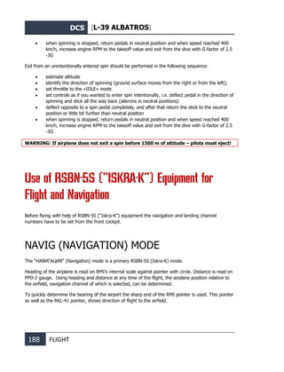 DCS [L-39 ALBATROS]
188 FLIGHT
• when spinning is stopped, return pedals in neutral position and when speed reached 400
km/h, increase engine RPM to the takeoff value and exit from the dive with G-factor of 2.5
-3G
Exit from an unintentionally entered spin should be performed in the following sequence:
• estimate altitude
• identify the direction of spinning (ground surface moves from the right or from the left);
• set throttle to the «IDLE» mode
• set controls as if you wanted to enter spin intentionally, i.e. deflect pedal in the direction of
spinning and stick all the way back (ailerons in neutral positions)
• deflect opposite to a spin pedal completely, and after that return the stick to the neutral
position or little bit further than neutral position
• when spinning is stopped, return pedals in neutral position and when speed reached 400
km/h, increase engine RPM to the takeoff value and exit from the dive with G-factor of 2.5
-3G
WARNING: If airplane does not exit a spin before 1500 m of altitude – pilots must eject!
Use of RSBN-5S (“ISKRA-K”) Equipment for
Flight and Navigation
Before flying with help of RSBN-5S (“Iskra-K”) equipment the navigation and landing channel
numbers have to be set from the front cockpit.
NAVIG (NAVIGATION) MODE
The “НАВИГАЦИЯ” (Navigation) mode is a primary RSBN-5S (Iskra-K) mode.
Heading of the airplane is read on RMI’s internal scale against pointer with circle. Distance is read on
PPD-2 gauge. Using heading and distance at any time of the flight, the airplane position relative to
the airfield, navigation channel of which is selected, can be determined.
To quickly determine the bearing of the airport the sharp end of the RMI pointer is used. This pointer
as well as the RKL-41 pointer, shows direction of flight to the airfield.
 