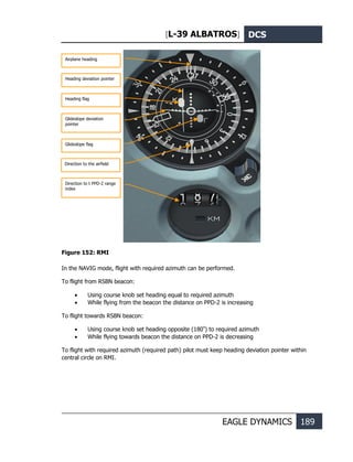 [L-39 ALBATROS] DCS
EAGLE DYNAMICS 189
Figure 152: RMI
In the NAVIG mode, flight with required azimuth can be performed.
To flight from RSBN beacon:
• Using course knob set heading equal to required azimuth
• While flying from the beacon the distance on PPD-2 is increasing
To flight towards RSBN beacon:
• Using course knob set heading opposite (180º
) to required azimuth
• While flying towards beacon the distance on PPD-2 is decreasing
To flight with required azimuth (required path) pilot must keep heading deviation pointer within
central circle on RMI.
Airplane heading
Heading flag
Heading deviation pointer
Glideslope deviation
pointer
Glideslope flag
Direction to the airfield
Direction to t PPD-2 range
index
he airfield
 