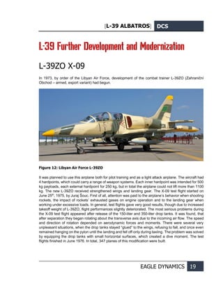 [L-39 ALBATROS] DCS
EAGLE DYNAMICS 19
L-39 Further Development and Modernization
L-39ZO X-09
In 1973, by order of the Libyan Air Force, development of the combat trainer L-39ZO (Zahraniční
Obchod – armed, export variant) had begun.
Figure 12: Libyan Air Force L-39ZO
It was planned to use this airplane both for pilot training and as a light attack airplane. The aircraft had
4 hardpoints, which could carry a range of weapon systems. Each inner hardpoint was intended for 500
kg payloads, each external hardpoint for 250 kg, but in total the airplane could not lift more than 1100
kg. The new L-39ZO received strengthened wings and landing gear. The X-09 test flight started on
June 25th
, 1975, by Juraj Šouc. First of all, attention was paid to the airplane’s behavior when shooting
rockets, the impact of rockets’ exhausted gases on engine operation and to the landing gear when
working under excessive loads. In general, test flights gave very good results, though due to increased
takeoff weight of L-39ZO, flight performances slightly deteriorated. The most serious problems during
the X-09 test flight appeared after release of the 150-liter and 350-liter drop tanks. It was found, that
after separation they began rotating about the transverse axis due to the incoming air flow. The speed
and direction of rotation depended on aerodynamic forces and moments. There were several very
unpleasant situations, when the drop tanks stayed “glued” to the wings, refusing to fall, and once even
remained hanging on the pylon until the landing and fell off only during taxiing. The problem was solved
by equipping the drop tanks with small horizontal surfaces, which created a dive moment. The test
flights finished in June 1976. In total, 347 planes of this modification were built.
 