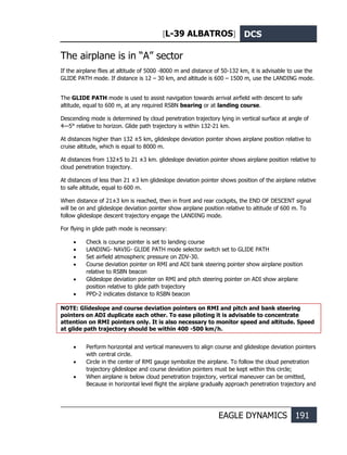 [L-39 ALBATROS] DCS
EAGLE DYNAMICS 191
The airplane is in “А” sector
If the airplane flies at altitude of 5000 -8000 m and distance of 50-132 km, it is advisable to use the
GLIDE PATH mode. If distance is 12 – 30 km, and altitude is 600 – 1500 m, use the LANDING mode.
The GLIDE PATH mode is used to assist navigation towards arrival airfield with descent to safe
altitude, equal to 600 m, at any required RSBN bearing or at landing course.
Descending mode is determined by cloud penetration trajectory lying in vertical surface at angle of
4—5° relative to horizon. Glide path trajectory is within 132-21 km.
At distances higher than 132 ±5 km, glideslope deviation pointer shows airplane position relative to
cruise altitude, which is equal to 8000 m.
At distances from 132±5 to 21 ±3 km. glideslope deviation pointer shows airplane position relative to
cloud penetration trajectory.
At distances of less than 21 ±3 km glideslope deviation pointer shows position of the airplane relative
to safe altitude, equal to 600 m.
When distance of 21±3 km is reached, then in front and rear cockpits, the END OF DESCENT signal
will be on and glideslope deviation pointer show airplane position relative to altitude of 600 m. To
follow glideslope descent trajectory engage the LANDING mode.
For flying in glide path mode is necessary:
• Check is course pointer is set to landing course
• LANDING- NAVIG- GLIDE PATH mode selector switch set to GLIDE PATH
• Set airfield atmospheric pressure on ZDV-30.
• Course deviation pointer on RMI and ADI bank steering pointer show airplane position
relative to RSBN beacon
• Glideslope deviation pointer on RMI and pitch steering pointer on ADI show airplane
position relative to glide path trajectory
• PPD-2 indicates distance to RSBN beacon
NOTE: Glideslope and course deviation pointers on RMI and pitch and bank steering
pointers on ADI duplicate each other. To ease piloting it is advisable to concentrate
attention on RMI pointers only. It is also necessary to monitor speed and altitude. Speed
at glide path trajectory should be within 400 -500 km/h.
• Perform horizontal and vertical maneuvers to align course and glideslope deviation pointers
with central circle.
• Circle in the center of RMI gauge symbolize the airplane. To follow the cloud penetration
trajectory glideslope and course deviation pointers must be kept within this circle;
• When airplane is below cloud penetration trajectory, vertical maneuver can be omitted,
Because in horizontal level flight the airplane gradually approach penetration trajectory and
 
