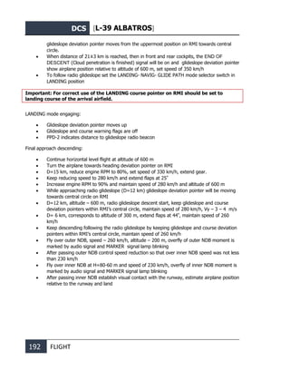 DCS [L-39 ALBATROS]
192 FLIGHT
glideslope deviation pointer moves from the uppermost position on RMI towards central
circle.
• When distance of 21±3 km is reached, then in front and rear cockpits, the END OF
DESCENT (Cloud penetration is finished) signal will be on and glideslope deviation pointer
show airplane position relative to altitude of 600 m, set speed of 350 km/h
• To follow radio glideslope set the LANDING- NAVIG- GLIDE PATH mode selector switch in
LANDING position
Important: For correct use of the LANDING course pointer on RMI should be set to
landing course of the arrival airfield.
LANDING mode engaging:
• Glideslope deviation pointer moves up
• Glideslope and course warning flags are off
• PPD-2 indicates distance to glideslope radio beacon
Final approach descending:
• Continue horizontal level flight at altitude of 600 m
• Turn the airplane towards heading deviation pointer on RMI
• D=15 km, reduce engine RPM to 80%, set speed of 330 km/h, extend gear.
• Keep reducing speed to 280 km/h and extend flaps at 25º
• Increase engine RPM to 90% and maintain speed of 280 km/h and altitude of 600 m
• While approaching radio glideslope (D=12 km) glideslope deviation pointer will be moving
towards central circle on RMI
• D=12 km, altitude – 600 m, radio glideslope descent start, keep glideslope and course
deviation pointers within RMI’s central circle, maintain speed of 280 km/h, Vy – 3 – 4 m/s
• D= 6 km, corresponds to altitude of 300 m, extend flaps at 44º
, maintain speed of 260
km/h
• Keep descending following the radio glideslope by keeping glideslope and course deviation
pointers within RMI’s central circle, maintain speed of 260 km/h
• Fly over outer NDB, speed – 260 km/h, altitude – 200 m, overfly of outer NDB moment is
marked by audio signal and MARKER signal lamp blinking
• After passing outer NDB control speed reduction so that over inner NDB speed was not less
than 230 km/h
• Fly over inner NDB at Н=80-60 m and speed of 230 km/h, overfly of inner NDB moment is
marked by audio signal and MARKER signal lamp blinking
• After passing inner NDB establish visual contact with the runway, estimate airplane position
relative to the runway and land
 