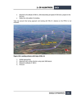 [L-39 ALBATROS] DCS
EAGLE DYNAMICS 195
• Descend to the altitude of 600 m, while descending set speed of 350 km/h, prepare to the
first turn
• Follow the circle pattern for landing
Take into account that during approach and landing with RKL-41, distance on the PPD-2 is not
indicated.
Figure 155: Landing scheme with help of RKL-41
1. Airfield approaching
2. Alignment with runway direction using outer NDB beacon
3. Descend to altitude of 600 m
4. First turn
1 2
2
2
3
Outer NDB
Inner NDB
4
1
 