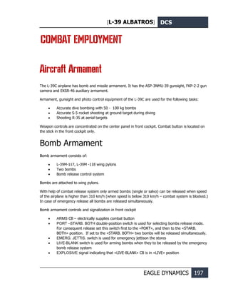 [L-39 ALBATROS] DCS
EAGLE DYNAMICS 197
COMBAT EMPLOYMENT
Aircraft Armament
The L-39C airplane has bomb and missile armament. It has the ASP-3NMU-39 gunsight, FKP-2-2 gun
camera and EKSR-46 auxiliary armament.
Armament, gunsight and photo control equipment of the L-39C are used for the following tasks:
• Accurate dive bombing with 50 - 100 kg bombs
• Accurate S-5 rocket shooting at ground target during diving
• Shooting R-3S at aerial targets
Weapon controls are concentrated on the center panel in front cockpit. Combat button is located on
the stick in the front cockpit only.
Bomb Armament
Bomb armament consists of:
• L-39M-117, L-39M -118 wing pylons
• Two bombs
• Bomb release control system
Bombs are attached to wing pylons.
With help of combat release system only armed bombs (single or salvo) can be released when speed
of the airplane is higher than 310 km/h (when speed is below 310 km/h – combat system is blocked.)
In case of emergency release all bombs are released simultaneously.
Bomb armament controls and signalization in front cockpit
• ARMS CB – electrically supplies combat button
• PORT –STARB. BOTH double-position switch is used for selecting bombs release mode.
For consequent release set this switch first to the «PORT», and then to the «STARB.
BOTH» position. If set to the «STARB. BOTH» two bombs will be released simultaneously.
• EMERG. JETTIS. switch is used for emergency jettison the stores
• LIVE-BLANK switch is used for arming bombs when they to be released by the emergency
bomb release system
• EXPLOSIVE signal indicating that «LIVE-BLANK» CB is in «LIVE» position
 