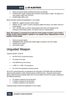 DCS [L-39 ALBATROS]
198 COMBAT EMPLOYMENT
• Stores are present signals indicating that bombs are attached
• STAND ALERT signal, indicating that armament control system is ready. This signal is on
when speed is higher than 310 km/h
• Combat trigger safety cover
Bomb armament controls and signalization in rear cockpit:
• ARMS CB - supplies armament control system
• EMERG. JETTIS. switch is used for emergency jettison the stores. This switch must be in
neutral position
• LIVE – BLANK switch is used for arming bombs when they to be released by the
emergency bomb release system. This switch must be in neutral position
Note: This switch is a command one to that of in front cockpit. If switch is set to LIVE or
BLANK, bombs will be dropped in explode or non-explode mode, independently of switch
position in front cockpit
• Stores are present signals
• ARMAMENT FIRE indicates that combat trigger is pressed in the front cockpit
• STAND ALERT signal
• EXPLOSIVE signal
Unguided Weapon
Unguided weapon consist of:
• two UB-16-57U universal launchers;
• 32 rockets of S-5 type;
• PUS-36DM firing control device;
• L-39M-117, L-39M -118 wing pylons;
• fire control and signalization electrical system.
UB-16-57U universal launchers are attached to the wing pylons. PUS-36DM sends and distributes
electrical pulses between rockets’ electrical ignitors in both launchers. Electrical control system
allows rockets launching at speeds higher than 310 km/h (below 310 km/h this system is blocked) in
the following sequences:
• 32 rockets in sequence (16 per launcher)
• 4 rockets in sequence (2 per launcher)
• 2 rockets in sequence (1 per launcher)
Unguided weapon controls and signalization in front cockpit:
 