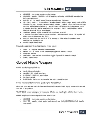 [L-39 ALBATROS] DCS
EAGLE DYNAMICS 199
• ARMS CB – electrically supplies combat button
• UB-16 CB – supplies PUS-36DM, UB-16 launchers, when the «UB-16» CB is enabled the
PUS-0 signal goes on
• EMERG. JETTIS. switch is used for emergency jettison the stores
• 2RS – АUT. – 4RS (2 rockets –Auto – 4 rockets) switch selects rocket launch mode. «2RS»
(2 rockets) – every time the combat trigger is pressed 2 rockets: 1 from the left and 1 from
the right will be launched with 0.025 second delay. «4RS» (4 rockets) –every time trigger
is pressed, 4 rockets will be launched (2 per launcher). «AUT» – all 32 rockets will be
launched when the trigger is depressed.
• Stores are present signals indicating that bombs are attached
• STAND ALERT signal, indicating that armament control system is ready. This signal is on
when speed is higher than 310 km/h.
• PUS – 0 signal, indicates that PUS-36DM is ready for firing. After first rockets were
launched this signal goes off
• Combat trigger safety cover
Unguided weapon controls and signalization in rear cockpit
• ARMS CB - supplies armament control system
• EMERG. JETTIS. switch is used for emergency jettison the UB-16 blocks
• Stores are present
• ARMAMENT FIRE indicates that combat trigger is pressed in the front cockpit
• STAND ALERT signal
Guided Missile Weapon
Guided rocket weapon consists of:
• two R-3S guided missiles
• two APU-13M1 missile launchers
• L-39M-117, L-39M -118 wing pylons
• MP-28A G-sensor
• R-3S missiles fire control, signalization and electric supply system
Guided missiles can be launched at speeds higher than 310 km/h.
APU-13M1 launchers are intended for R-3S missile mounting and power supply. Missile launchers are
attached to wing pylons.
The MP-28A G-sensor is designed for measuring G-factor and signaling if it is higher than 2 units.
Guided weapon controls and signalization in front cockpit:
• ARMS CB – electrically supplies combat button
• HEAT SS – supplies missile seeker heating circuit and the ROCKETS HEATING signal in
rear cockpit
 