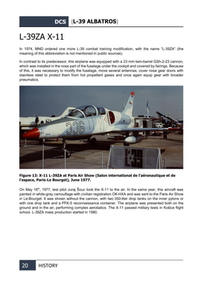 DCS [L-39 ALBATROS]
20 HISTORY
L-39ZА X-11
In 1974, MND ordered one more L-39 combat training modification, with the name “L-39ZA” (the
meaning of this abbreviation is not mentioned in public sources).
In contrast to its predecessor, this airplane was equipped with a 23 mm twin-barrel GSh-2-23 cannon,
which was installed in the nose part of the fuselage under the cockpit and covered by fairings. Because
of this, it was necessary to modify the fuselage, move several antennas, cover nose gear doors with
stainless steel to protect them from hot propellant gases and once again equip gear with broader
pneumatics.
Figure 13: X-11 L-39ZA at Paris Air Show (Salon international de l'aéronautique et de
l'espace, Paris-Le Bourget), June 1977.
On May 16th
, 1977, test pilot Juraj Šouc took the X-11 to the air. In the same year, this aircraft was
painted in white-gray camouflage with civilian registration ОК-НХА and was sent to the Paris Air Show
in Le-Bourget. It was shown without the cannon, with two 350-liter drop tanks on the inner pylons or
with one drop tank and a PFK-5 reconnaissance container. The airplane was presented both on the
ground and in the air, performing complex aerobatics. The X-11 passed military tests in Košice flight
school. L-39ZA mass production started in 1980.
 