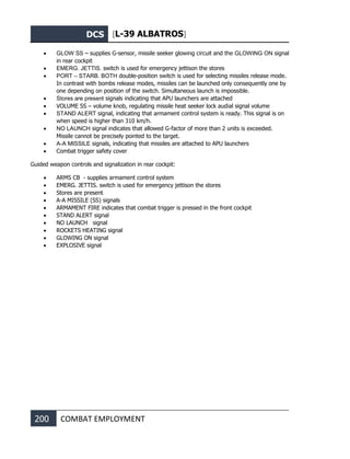 DCS [L-39 ALBATROS]
200 COMBAT EMPLOYMENT
• GLOW SS – supplies G-sensor, missile seeker glowing circuit and the GLOWING ON signal
in rear cockpit
• EMERG. JETTIS. switch is used for emergency jettison the stores
• PORT – STARB. BOTH double-position switch is used for selecting missiles release mode.
In contrast with bombs release modes, missiles can be launched only consequently one by
one depending on position of the switch. Simultaneous launch is impossible.
• Stores are present signals indicating that APU launchers are attached
• VOLUME SS – volume knob, regulating missile heat seeker lock audial signal volume
• STAND ALERT signal, indicating that armament control system is ready. This signal is on
when speed is higher than 310 km/h.
• NO LAUNCH signal indicates that allowed G-factor of more than 2 units is exceeded.
Missile cannot be precisely pointed to the target.
• A-A MISSILE signals, indicating that missiles are attached to APU launchers
• Combat trigger safety cover
Guided weapon controls and signalization in rear cockpit:
• ARMS CB - supplies armament control system
• EMERG. JETTIS. switch is used for emergency jettison the stores
• Stores are present
• A-A MISSILE (SS) signals
• ARMAMENT FIRE indicates that combat trigger is pressed in the front cockpit
• STAND ALERT signal
• NO LAUNCH signal
• ROCKETS HEATING signal
• GLOWING ON signal
• EXPLOSIVE signal
 