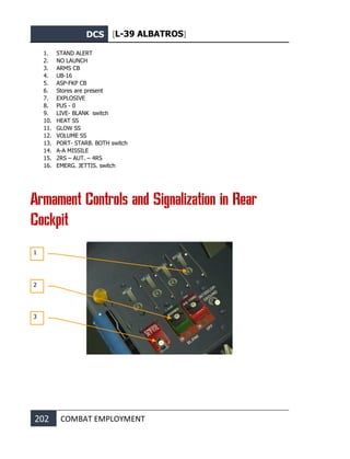 DCS [L-39 ALBATROS]
202 COMBAT EMPLOYMENT
1. STAND ALERT
2. NO LAUNCH
3. ARMS CB
4. UB-16
5. ASP-FKP CB
6. Stores are present
7. EXPLOSIVE
8. PUS - 0
9. LIVE- BLANK switch
10. HEAT SS
11. GLOW SS
12. VOLUME SS
13. PORT- STARB. BOTH switch
14. A-A MISSILE
15. 2RS – AUT. – 4RS
16. EMERG. JETTIS. switch
Armament Controls and Signalization in Rear
Cockpit
1
2
3
 