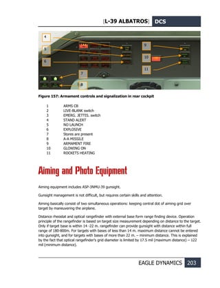[L-39 ALBATROS] DCS
EAGLE DYNAMICS 203
Figure 157: Armament controls and signalization in rear cockpit
1 ARMS CB
2 LIVE-BLANK switch
3 EMERG. JETTIS. switch
4 STAND ALERT
5 NO LAUNCH
6 EXPLOSIVE
7 Stores are present
8 A-A MISSILE
9 ARMAMENT FIRE
10 GLOWING ON
11 ROCKETS HEATING
Aiming and Photo Equipment
Aiming equipment includes ASP-3NMU-39 gunsight.
Gunsight management is not difficult, but requires certain skills and attention.
Aiming basically consist of two simultaneous operations: keeping central dot of aiming grid over
target by maneuvering the airplane.
Distance rheostat and optical rangefinder with external base form range finding device. Operation
principle of the rangefinder is based on target size measurement depending on distance to the target.
Only if target base is within 14 -22 m. rangefinder can provide gunsight with distance within full
range of 180-800m. For targets with bases of less than 14 m. maximum distance cannot be entered
into gunsight, and for targets with bases of more than 22 m. – minimum distance. This is explained
by the fact that optical rangefinder’s grid diameter is limited by 17.5 mil (maximum distance) – 122
mil (minimum distance).
4
5
6
7
8
9
10
11
 