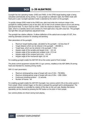 DCS [L-39 ALBATROS]
204 COMBAT EMPLOYMENT
Gunsight has two operating modes: GYRO and FIXED. In the GYRO target leading angle is being
calculated automatically during aiming. To use gunsight as collimator sight, the FIXED mode with
fixed grid is used. Gunsight operation mode is selected by the switch on the gunsight.
To quickly change GYRO mode to the FIXED one, pilot must enter the minimum range in the
gunsight by rotating distance grip on the stick, due to that circuit contacts closure occurs and aiming
grid became fixed. To return back to GYRO - enter the maximum distance. There is a mechanical
sight, which is a standby device and consists of a front sight and a ring with cross-hair. The gunsight
has light filter and grid brightness adjustment knob.
The gunsight has rotative reflector. It allows deflection of the optical axis at angle of 0-20º
, thus
entering estimated correction for shooting and bombing.
Main parameters of the gunsight:
• Maximum target leading angle, calculated by the gunsight – not less than 8º
• Target distance which can be entered in the gunsight - 180-800 m.
• Target base, which can be entered in the gunsight- 7-45m
• Angular angle of the variable grid largest circle - 122 mil
• Angular angle of the variable grid smallest circle -17,5 mil
• Angular angle of the constant grid circle - 132 mil
• Angular angle of the mechanical sight 132 mil
For enabling gunsight enable the ASP-FKP CB on the center panel of front cockpit.
The photo control equipment includes FKP-2-2 gun camera, installed on the ASP-3NMU-39 aiming
head and intended for checking aiming results.
FKP-2-2 main parameters:
• Maximum photographing range of target with size of 10m - 750-800m
• Maximum photographing range of target with size of 20m - 1300-1500m
• Continuous shooting duration - 12 seconds
• Number of frames - 60
For enabling gunsight enable the ASP-FKP (Gunsight- Gun camera switch) CB on the center panel in
front cockpit. When combat trigger on the stick is pressed the gunsight grid is photographed. The
guncamera operation is controlled by rotation of the disk on the unit case. Besides that device
operability can be checked by pressing the FKP button on the stick in front cockpit.
Gun camera photos are shown during track playing.
 